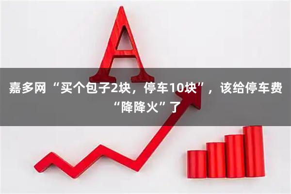 嘉多网 “买个包子2块，停车10块”，该给停车费“降降火”了