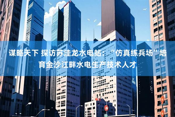 谋略天下 探访苏洼龙水电站：“仿真练兵场”培育金沙江畔水电生产技术人才