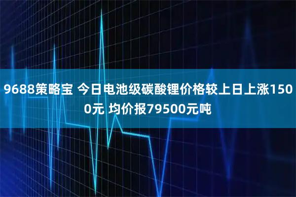 9688策略宝 今日电池级碳酸锂价格较上日上涨1500元 均价报79500元吨