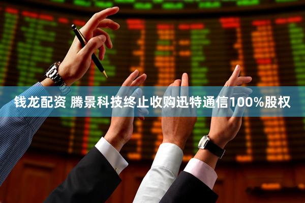 钱龙配资 腾景科技终止收购迅特通信100%股权