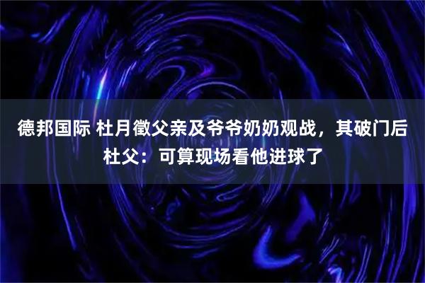 德邦国际 杜月徵父亲及爷爷奶奶观战，其破门后杜父：可算现场看他进球了