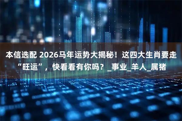 本信选配 2026马年运势大揭秘!这四大生肖要走“旺运”,快看看有你吗?_事业_羊人_属猪