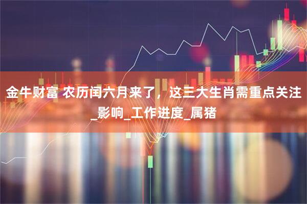 金牛财富 农历闰六月来了，这三大生肖需重点关注_影响_工作进度_属猪