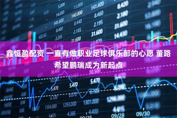 鑫恒盈配资 一直有做职业足球俱乐部的心愿 董路希望鹏瑞成为新起点