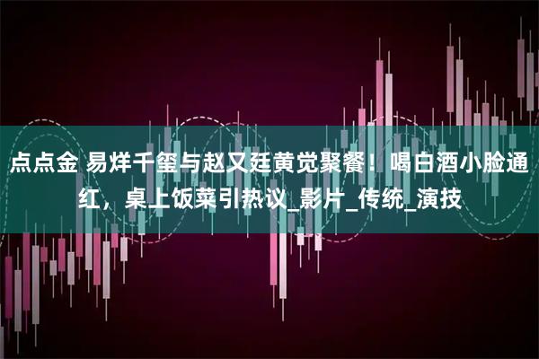 点点金 易烊千玺与赵又廷黄觉聚餐！喝白酒小脸通红，桌上饭菜引热议_影片_传统_演技