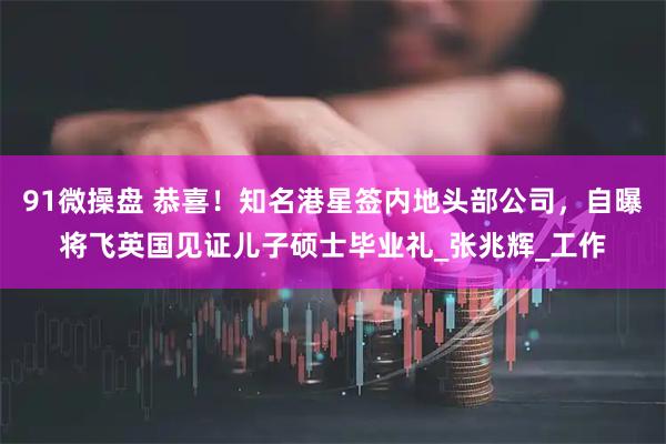 91微操盘 恭喜！知名港星签内地头部公司，自曝将飞英国见证儿子硕士毕业礼_张兆辉_工作
