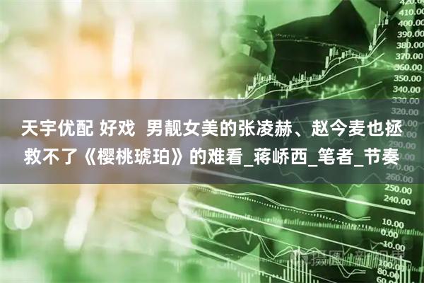 天宇优配 好戏  男靓女美的张凌赫、赵今麦也拯救不了《樱桃琥珀》的难看_蒋峤西_笔者_节奏