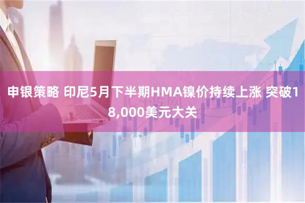 申银策略 印尼5月下半期HMA镍价持续上涨 突破18,000美元大关