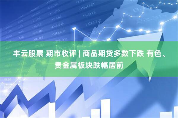 丰云股票 期市收评 | 商品期货多数下跌 有色、贵金属板块跌幅居前