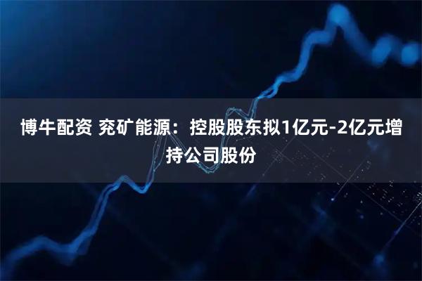 博牛配资 兖矿能源:控股股东拟1亿元-2亿元增持公司股份