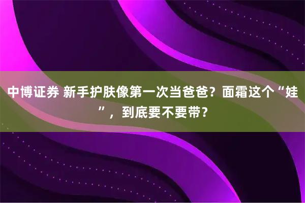 中博证券 新手护肤像第一次当爸爸?面霜这个“娃”,到底要不要带?
