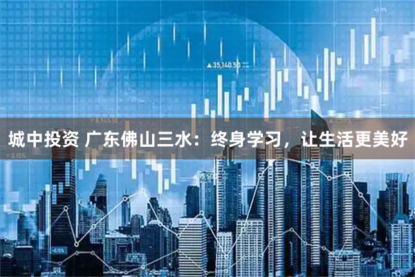 城中投资 广东佛山三水：终身学习，让生活更美好