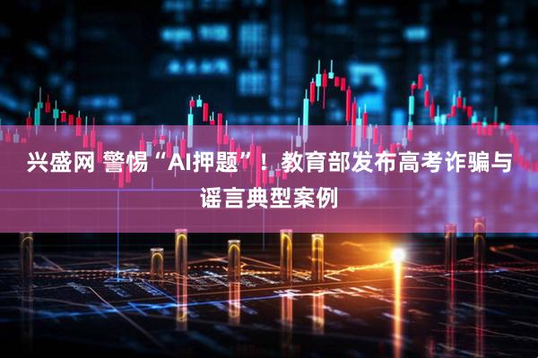 兴盛网 警惕“AI押题”!教育部发布高考诈骗与谣言典型案例