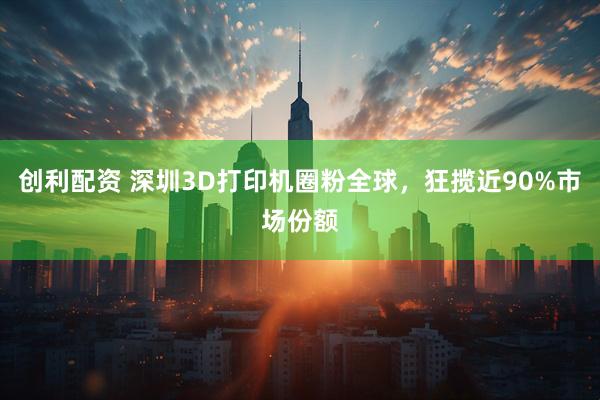 创利配资 深圳3D打印机圈粉全球,狂揽近90%市场份额