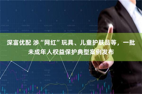 深富优配 涉“网红”玩具、儿童护肤品等，一批未成年人权益保护典型案例发布