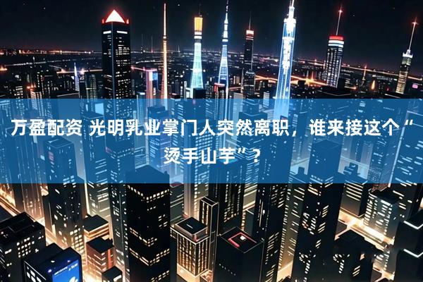 万盈配资 光明乳业掌门人突然离职,谁来接这个“烫手山芋”?