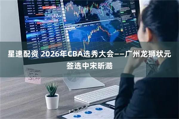 星速配资 2026年CBA选秀大会——广州龙狮状元签选中宋昕澔