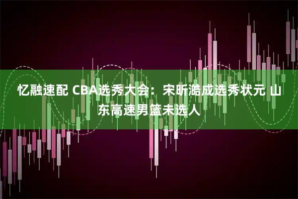 忆融速配 CBA选秀大会：宋昕澔成选秀状元 山东高速男篮未选人