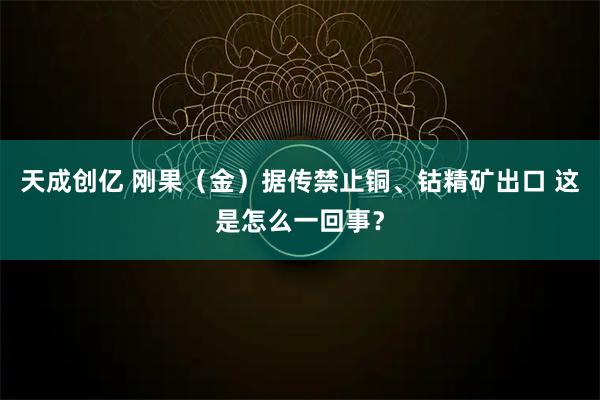 天成创亿 刚果（金）据传禁止铜、钴精矿出口 这是怎么一回事？