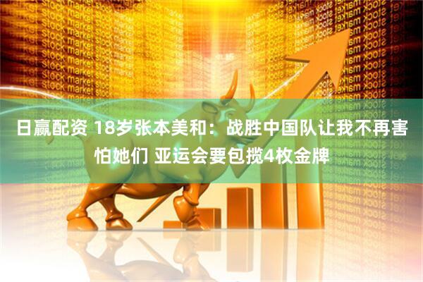 日赢配资 18岁张本美和:战胜中国队让我不再害怕她们 亚运会要包揽4枚金牌
