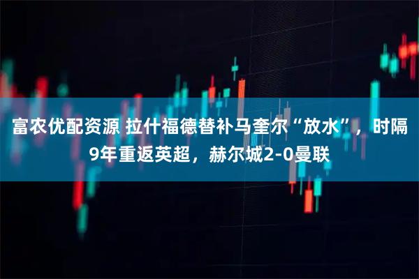 富农优配资源 拉什福德替补马奎尔“放水”,时隔9年重返英超,赫尔城2-0曼联