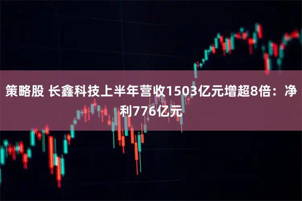 策略股 长鑫科技上半年营收1503亿元增超8倍：净利776亿元