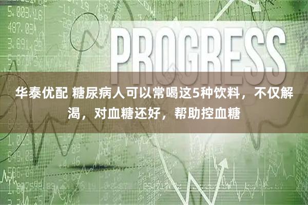 华泰优配 糖尿病人可以常喝这5种饮料，不仅解渴，对血糖还好，帮助控血糖