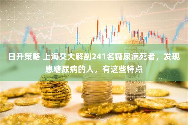 日升策略 上海交大解剖241名糖尿病死者，发现患糖尿病的人，有这些特点